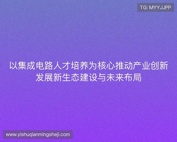 以集成电路人才培养为核心推动产业创新发展新生态建设与未来布局